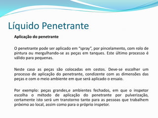 Líquido Penetrante
Aplicação do penetrante
O penetrante pode ser aplicado em “spray”, por pincelamento, com rolo de
pintura ou mergulhando-se as peças em tanques. Este último processo é
válido para pequenas.
Neste caso as peças são colocadas em cestos. Deve-se escolher um
processo de aplicação do penetrante, condizente com as dimensões das
peças e com o meio ambiente em que será aplicado o ensaio.
Por exemplo: peças grandes,e ambientes fechados, em que o inspetor
escolha o método de aplicação do penetrante por pulverização,
certamente isto será um transtorno tanto para as pessoas que trabalhem
próximo ao local, assim como para o próprio inspetor.
 