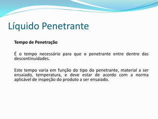 Líquido Penetrante
Tempo de Penetração
É o tempo necessário para que o penetrante entre dentro das
descontinuidades.
Este tempo varia em função do tipo do penetrante, material a ser
ensaiado, temperatura, e deve estar de acordo com a norma
aplicável de inspeção do produto a ser ensaiado.
 