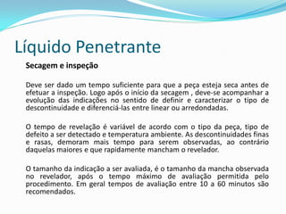 Líquido Penetrante
Secagem e inspeção
Deve ser dado um tempo suficiente para que a peça esteja seca antes de
efetuar a inspeção. Logo após o início da secagem , deve-se acompanhar a
evolução das indicações no sentido de definir e caracterizar o tipo de
descontinuidade e diferenciá-las entre linear ou arredondadas.
O tempo de revelação é variável de acordo com o tipo da peça, tipo de
defeito a ser detectado e temperatura ambiente. As descontinuidades finas
e rasas, demoram mais tempo para serem observadas, ao contrário
daquelas maiores e que rapidamente mancham o revelador.
O tamanho da indicação a ser avaliada, é o tamanho da mancha observada
no revelador, após o tempo máximo de avaliação permitida pelo
procedimento. Em geral tempos de avaliação entre 10 a 60 minutos são
recomendados.
 