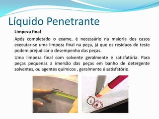 Líquido Penetrante
Limpeza final
Após completado o exame, é necessário na maioria dos casos
executar-se uma limpeza final na peça, já que os resíduos de teste
podem prejudicar o desempenho das peças.
Uma limpeza final com solvente geralmente é satisfatória. Para
peças pequenas a imersão das peças em banho de detergente
solventes, ou agentes químicos , geralmente é satisfatório.
 