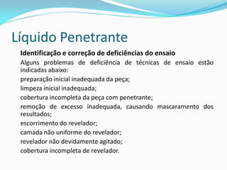 Líquido Penetrante
Identificação e correção de deficiências do ensaio
Alguns problemas de deficiência de técnicas de ensaio estão
indicadas abaixo:
preparação inicial inadequada da peça;
limpeza inicial inadequada;
cobertura incompleta da peça com penetrante;
remoção de excesso inadequada, causando mascaramento dos
resultados;
escorrimento do revelador;
camada não uniforme do revelador;
revelador não devidamente agitado;
cobertura incompleta de revelador.
 