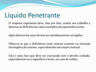 Líquido Penetrante
O inspetor experiente deve, fase por fase, avaliar seu trabalho e
detectar as deficiências cujos exemplos são apontados acima.
Após detectá-las estas devem ser imediatamente corrigidas.
Observa-se que a deficiência mais comum consiste na remoção
incompleta do excesso, especialmente em ensaio manual.
Esta é uma fase que deve ser executada com o devido cuidado,
especialmente se a superfície é bruta, ou caso de soldas.
 