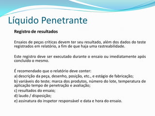 Líquido Penetrante
Registro de resultados
Ensaios de peças críticas devem ter seu resultado, além dos dados do teste
registrados em relatório, a fim de que haja uma rastreabilidade.
Este registro deve ser executado durante o ensaio ou imediatamente após
concluído o mesmo.
É recomendado que o relatório deve conter:
a) descrição da peça, desenho, posição, etc., e estágio de fabricação;
b) variáveis do teste; marca dos produtos, número do lote, temperatura de
aplicação tempo de penetração e avaliação;
c) resultados do ensaio;
d) laudo / disposição;
e) assinatura do inspetor responsável e data e hora do ensaio.
 
