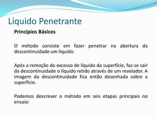 Líquido Penetrante
Princípios Básicos
O método consiste em fazer penetrar na abertura da
descontinuidade um líquido.
Após a remoção do excesso de líquido da superfície, faz-se sair
da descontinuidade o líquido retido através de um revelador. A
imagem da descontinuidade fica então desenhada sobre a
superfície.
Podemos descrever o método em seis etapas principais no
ensaio:
 
