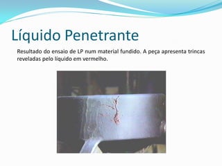 Líquido Penetrante
Resultado do ensaio de LP num material fundido. A peça apresenta trincas
reveladas pelo líquido em vermelho.
 