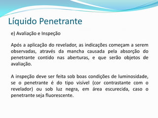 Líquido Penetrante
e) Avaliação e Inspeção
Após a aplicação do revelador, as indicações começam a serem
observadas, através da mancha causada pela absorção do
penetrante contido nas aberturas, e que serão objetos de
avaliação.
A inspeção deve ser feita sob boas condições de luminosidade,
se o penetrante é do tipo visível (cor contrastante com o
revelador) ou sob luz negra, em área escurecida, caso o
penetrante seja fluorescente.
 