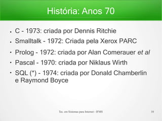 História: Anos 70
Tec. em Sistemas para Internet - IFMS 10
●
●
●
●
●
C - 1973: criada por Dennis Ritchie
Smalltalk - 1972: Criada pela Xerox PARC
Prolog - 1972: criada por Alan Comerauer et al
Pascal - 1970: criada por Niklaus Wirth
SQL (*) - 1974: criada por Donald Chamberlin
e Raymond Boyce
 