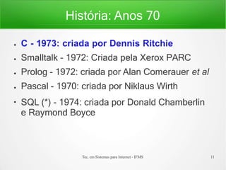 História: Anos 70
Tec. em Sistemas para Internet - IFMS 11
●
●
●
●
●
C - 1973: criada por Dennis Ritchie
Smalltalk - 1972: Criada pela Xerox PARC
Prolog - 1972: criada por Alan Comerauer et al
Pascal - 1970: criada por Niklaus Wirth
SQL (*) - 1974: criada por Donald Chamberlin
e Raymond Boyce
 