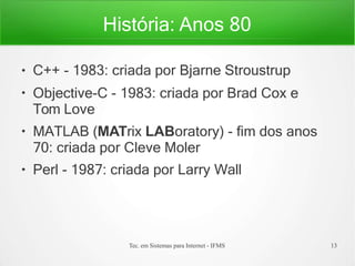 História: Anos 80
Tec. em Sistemas para Internet - IFMS 13
●
●
●
●
C++ - 1983: criada por Bjarne Stroustrup
Objective-C - 1983: criada por Brad Cox e
Tom Love
MATLAB (MATrix LABoratory) - fim dos anos
70: criada por Cleve Moler
Perl - 1987: criada por Larry Wall
 