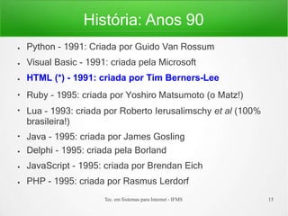 História: Anos 90
Tec. em Sistemas para Internet - IFMS 15
●
●
●
●
●
●
●
●
●
Python - 1991: Criada por Guido Van Rossum
Visual Basic - 1991: criada pela Microsoft
HTML (*) - 1991: criada por Tim Berners-Lee
Ruby - 1995: criada por Yoshiro Matsumoto (o Matz!)
Lua - 1993: criada por Roberto Ierusalimschy et al (100%
brasileira!)
Java - 1995: criada por James Gosling
Delphi - 1995: criada pela Borland
JavaScript - 1995: criada por Brendan Eich
PHP - 1995: criada por Rasmus Lerdorf
 