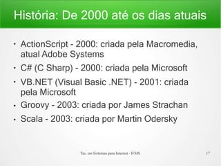 História: De 2000 até os dias atuais
Tec. em Sistemas para Internet - IFMS 17
●
●
●
●
●
ActionScript - 2000: criada pela Macromedia,
atual Adobe Systems
C# (C Sharp) - 2000: criada pela Microsoft
VB.NET (Visual Basic .NET) - 2001: criada
pela Microsoft
Groovy - 2003: criada por James Strachan
Scala - 2003: criada por Martin Odersky
 