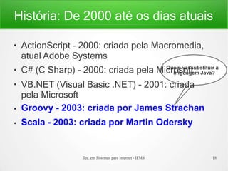 História: De 2000 até os dias atuais
●
ActionScript - 2000: criada pela Macromedia,
atual Adobe Systems
●
●
●
●
C# (C Sharp) - 2000: criada pela Mic
Qu
re
o
m
sv
o
ai
ft
substituir a
Tec. em Sistemas para Internet - IFMS 18
linguagem Java?
VB.NET (Visual Basic .NET) - 2001: criada
pela Microsoft
Groovy - 2003: criada por James Strachan
Scala - 2003: criada por Martin Odersky
 