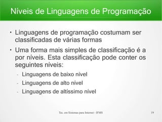 Níveis de Linguagens de Programação
Tec. em Sistemas para Internet - IFMS 19
●
●
Linguagens de programação costumam ser
classificadas de várias formas
Uma forma mais simples de classificação é a
por níveis. Esta classificação pode conter os
seguintes níveis:
– Linguagens de baixo nível
– Linguagens de alto nível
– Linguagens de altíssimo nível
 