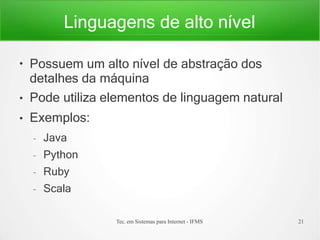 Linguagens de alto nível
Tec. em Sistemas para Internet - IFMS 21
●
●
●
Possuem um alto nível de abstração dos
detalhes da máquina
Pode utiliza elementos de linguagem natural
Exemplos:
– Java
– Python
– Ruby
– Scala
 