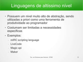 Linguagens de altíssimo nível
Tec. em Sistemas para Internet - IFMS 22
●
●
●
Possuem um nível muito alto de abstração, sendo
utilizadas a priori como uma ferramenta de
produtividade ao programador
Costumam ser limitadas a necessidades
específicas
Exemplos:
– mIRC scripting language
– LiveCode
– Magic xpi
– Maker
 