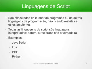 Linguagens de Script
Tec. em Sistemas para Internet - IFMS 24
●
●
●
São executadas do interior de programas ou de outras
linguagens de programação, não ficando restritas a
estes ambientes
Todas as linguagens de script são linguagens
interpretadas; porém, a recíproca não é verdadeira
Exemplos:
– JavaScript
– Lua
– PHP
– Python
 