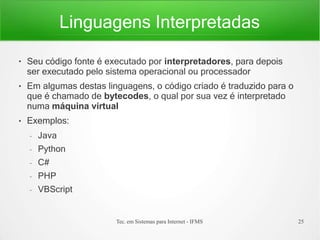 Linguagens Interpretadas
Tec. em Sistemas para Internet - IFMS 25
●
●
●
Seu código fonte é executado por interpretadores, para depois
ser executado pelo sistema operacional ou processador
Em algumas destas linguagens, o código criado é traduzido para o
que é chamado de bytecodes, o qual por sua vez é interpretado
numa máquina virtual
Exemplos:
– Java
– Python
– C#
– PHP
– VBScript
 