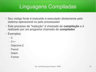 Linguagens Compiladas
Tec. em Sistemas para Internet - IFMS 26
●
●
●
Seu código fonte é traduzido e executado diretamente pelo
sistema operacional ou pelo processador
Este processo de “tradução” é chamado de compilação e é
realizado por um programa chamado de compilador
Exemplos:
– C
– C++
– Objective-C
– Pascal
– Delphi
– Fortran
 