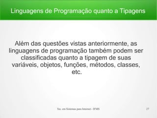 Linguagens de Programação quanto a Tipagens
Tec. em Sistemas para Internet - IFMS 27
Além das questões vistas anteriormente, as
linguagens de programação também podem ser
classificadas quanto a tipagem de suas
variáveis, objetos, funções, métodos, classes,
etc.
 