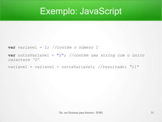 Exemplo: JavaScript
Tec. em Sistemas para Internet - IFMS 31
var variavel = 1; //contém o número 1
var outraVariavel = “1”; //contém uma string com o único
caractere '0'
variavel = variavel + outraVariavel; //resultado: “11”
 