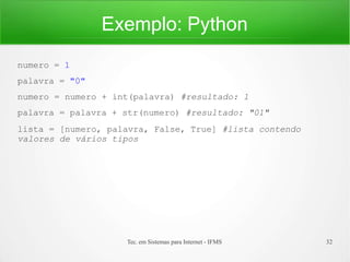 Exemplo: Python
Tec. em Sistemas para Internet - IFMS 32
numero = 1
palavra = "0"
numero = numero + int(palavra) #resultado: 1
palavra = palavra + str(numero) #resultado: "01"
lista = [numero, palavra, False, True] #lista contendo
valores de vários tipos
 