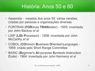 História: Anos 50 e 60
Tec. em Sistemas para Internet - IFMS 9
●
●
●
●
●
Assembly – meados dos anos 50: várias versões,
criadas por pessoas e organizações diversas
FORTRAN (FORmula TRANslator) - 1955: inventada
por John Backus et al
LISP (LISt Processor) - 1958: inventada por John
McCarthy et al
COBOL (COmmon Business Oriented Language) -
1959: criada pelo Short Range Committee
BASIC (Beginner's All-purpose Symbolic Instruction
Code) - 1964: inventada por John Kermeny et al
 