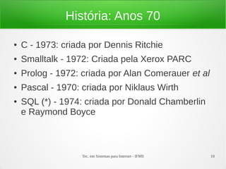 Tec. em Sistemas para Internet - IFMS 10
História: Anos 70
● C - 1973: criada por Dennis Ritchie
● Smalltalk - 1972: Criada pela Xerox PARC
● Prolog - 1972: criada por Alan Comerauer et al
● Pascal - 1970: criada por Niklaus Wirth
● SQL (*) - 1974: criada por Donald Chamberlin
e Raymond Boyce
 
