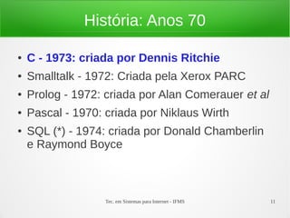 Tec. em Sistemas para Internet - IFMS 11
História: Anos 70
● C - 1973: criada por Dennis Ritchie
● Smalltalk - 1972: Criada pela Xerox PARC
● Prolog - 1972: criada por Alan Comerauer et al
● Pascal - 1970: criada por Niklaus Wirth
● SQL (*) - 1974: criada por Donald Chamberlin
e Raymond Boyce
 