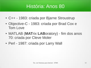 Tec. em Sistemas para Internet - IFMS 13
História: Anos 80
● C++ - 1983: criada por Bjarne Stroustrup
● Objective-C - 1983: criada por Brad Cox e
Tom Love
● MATLAB (MATrix LABoratory) - fim dos anos
70: criada por Cleve Moler
● Perl - 1987: criada por Larry Wall
 