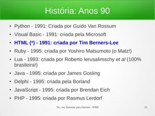 Tec. em Sistemas para Internet - IFMS 15
História: Anos 90
● Python - 1991: Criada por Guido Van Rossum
● Visual Basic - 1991: criada pela Microsoft
● HTML (*) - 1991: criada por Tim Berners-Lee
● Ruby - 1995: criada por Yoshiro Matsumoto (o Matz!)
● Lua - 1993: criada por Roberto Ierusalimschy et al (100%
brasileira!)
● Java - 1995: criada por James Gosling
● Delphi - 1995: criada pela Borland
● JavaScript - 1995: criada por Brendan Eich
● PHP - 1995: criada por Rasmus Lerdorf
 