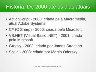 Tec. em Sistemas para Internet - IFMS 17
História: De 2000 até os dias atuais
● ActionScript - 2000: criada pela Macromedia,
atual Adobe Systems
● C# (C Sharp) - 2000: criada pela Microsoft
● VB.NET (Visual Basic .NET) - 2001: criada
pela Microsoft
● Groovy - 2003: criada por James Strachan
● Scala - 2003: criada por Martin Odersky
 