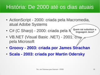 Tec. em Sistemas para Internet - IFMS 18
História: De 2000 até os dias atuais
● ActionScript - 2000: criada pela Macromedia,
atual Adobe Systems
● C# (C Sharp) - 2000: criada pela Microsoft
● VB.NET (Visual Basic .NET) - 2001: criada
pela Microsoft
● Groovy - 2003: criada por James Strachan
● Scala - 2003: criada por Martin Odersky
Quem vai substituir a
linguagem Java?
 