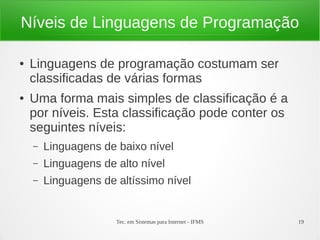 Tec. em Sistemas para Internet - IFMS 19
Níveis de Linguagens de Programação
● Linguagens de programação costumam ser
classificadas de várias formas
● Uma forma mais simples de classificação é a
por níveis. Esta classificação pode conter os
seguintes níveis:
– Linguagens de baixo nível
– Linguagens de alto nível
– Linguagens de altíssimo nível
 