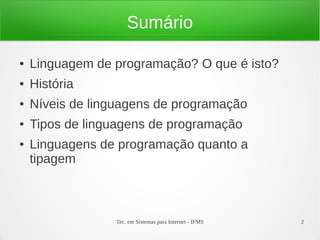 Tec. em Sistemas para Internet - IFMS 2
Sumário
● Linguagem de programação? O que é isto?
● História
● Níveis de linguagens de programação
● Tipos de linguagens de programação
● Linguagens de programação quanto a
tipagem
 