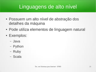 Tec. em Sistemas para Internet - IFMS 21
Linguagens de alto nível
● Possuem um alto nível de abstração dos
detalhes da máquina
● Pode utiliza elementos de linguagem natural
● Exemplos:
– Java
– Python
– Ruby
– Scala
 