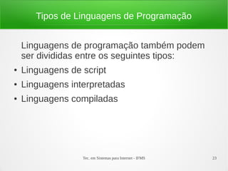 Tec. em Sistemas para Internet - IFMS 23
Tipos de Linguagens de Programação
Linguagens de programação também podem
ser divididas entre os seguintes tipos:
● Linguagens de script
● Linguagens interpretadas
● Linguagens compiladas
 
