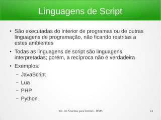 Tec. em Sistemas para Internet - IFMS 24
Linguagens de Script
● São executadas do interior de programas ou de outras
linguagens de programação, não ficando restritas a
estes ambientes
● Todas as linguagens de script são linguagens
interpretadas; porém, a recíproca não é verdadeira
● Exemplos:
– JavaScript
– Lua
– PHP
– Python
 