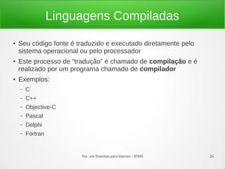 Tec. em Sistemas para Internet - IFMS 26
Linguagens Compiladas
● Seu código fonte é traduzido e executado diretamente pelo
sistema operacional ou pelo processador
● Este processo de “tradução” é chamado de compilação e é
realizado por um programa chamado de compilador
● Exemplos:
– C
– C++
– Objective-C
– Pascal
– Delphi
– Fortran
 