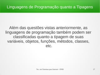 Tec. em Sistemas para Internet - IFMS 27
Linguagens de Programação quanto a Tipagens
Além das questões vistas anteriormente, as
linguagens de programação também podem ser
classificadas quanto a tipagem de suas
variáveis, objetos, funções, métodos, classes,
etc.
 