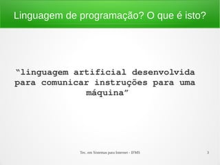 Tec. em Sistemas para Internet - IFMS 3
Linguagem de programação? O que é isto?
“linguagem artificial desenvolvida 
para comunicar instruções para uma 
máquina”
 