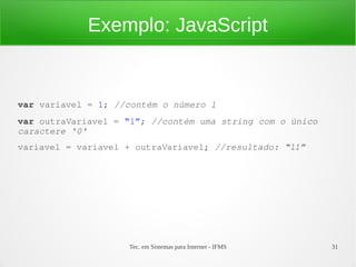 Tec. em Sistemas para Internet - IFMS 31
Exemplo: JavaScript
var variavel = 1; //contém o número 1
var outraVariavel = “1”; //contém uma string com o único 
caractere '0'
variavel = variavel + outraVariavel; //resultado: “11”
 