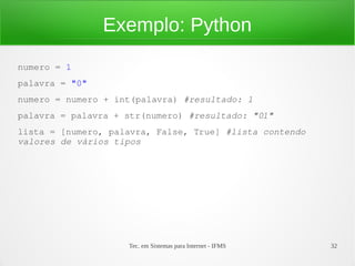 Tec. em Sistemas para Internet - IFMS 32
Exemplo: Python
numero = 1
palavra = "0"
numero = numero + int(palavra) #resultado: 1
palavra = palavra + str(numero) #resultado: "01"
lista = [numero, palavra, False, True] #lista contendo 
valores de vários tipos
 