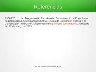 Tec. em Sistemas para Internet - IFMS 17
Referências
RICARTE, I. L. M. Programação Estruturada. Departamento de Engenharia
da Computação e Automação Industrial. Escola de Engenharia Elétrica e da
Computação – UNICAMP. Disponível em http://tinyurl.com/d68v97d. Acessado
em 27 de março de 2013.
 