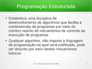 Tec. em Sistemas para Internet - IFMS 3
Programação Estruturada
● Estabelece uma disciplina de
desenvolvimento de algoritmos que facilita a
compreensão de programas por meio do
número restrito de mecanismos de controle da
execução de programas
● Qualquer algoritmo, não importa a linguagem
de programação na qual será codificado, pode
ser descrito por meio destes mecanismos
básicos
 