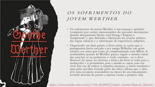 O S S O F R I M E N T O S D O
J O V E M W E RT H E R
• Os sofrimentos do jovem Werther é um romance epistolar
(composto por cartas) representativo do inovador movimento
alemão denominado Sturm und Drang (“Ímpeto e
Tempestade”), que defendia a libertação da criação artística
das regras clássicas e a valorização da experiência subjetiva.
• Organizado em duas partes, o livro reúne as cartas que o
protagonista havia enviado a seu amigo Wilhelm, nas quais
relatava seu amor por Lotte, já compromissada com Albert. A
arrebatadora paixão de Werther parece seguir o mesmo ritmo
das estações: se na primavera e verão constata- -se o doce
florescer do amor, no inverno a tônica do livro se volta para a
melancolia e o pessimismo, pois a amada se casou com seu
rival. Em vez de refrear o impulso amoroso, o herói romântico
opta pelo suicídio. Grande parte da crítica afirma que a obra
teve uma recepção avassaladora na época de seu lançamento,
levando dezenas de jovens a atentar contra a própria vida.
https://www.youtube.com/watch?v=NVvrR0MHTUw&ab_channel=MateusC.MateusC.
 