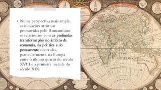 • Numa perspectiva mais ampla,
as inovações artísticas
promovidas pelo Romantismo
se relacionam com as profundas
transformações no âmbito da
economia, da política e do
pensamento ocorridas,
particularmente, na Europa
entre o último quarto do século
XVIII e a primeira metade do
século XIX.
 