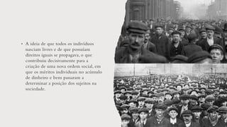 • A ideia de que todos os indivíduos
nasciam livres e de que possuíam
direitos iguais se propagava, o que
contribuiu decisivamente para a
criação de uma nova ordem social, em
que os méritos individuais no acúmulo
de dinheiro e bens passaram a
determinar a posição dos sujeitos na
sociedade.
 