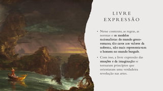 L I V R E
E X P R E S S Ã O
• Nesse contexto, as regras, as
normas e os modelos
racionalistas do mundo greco-
romano, tão caros aos valores da
nobreza, não mais representavam
o homem no mundo burguês.
• Com isso, a livre expressão das
emoções e da imaginação se
tornaram princípios que
orientaram uma verdadeira
revolução nas artes.
 