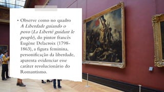 • Observe como no quadro
A Liberdade guiando o
povo (La Liberté guidant le
peuple), do pintor francês
Eugène Delacroix (1798-
1863), a figura feminina,
personificação da liberdade,
aparenta evidenciar esse
caráter revolucionário do
Romantismo.
 