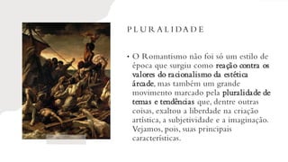 P L U R A L I DA D E
• O Romantismo não foi só um estilo de
época que surgiu como reação contra os
valores do racionalismo da estética
árcade, mas também um grande
movimento marcado pela pluralidade de
temas e tendências que, dentre outras
coisas, exaltou a liberdade na criação
artística, a subjetividade e a imaginação.
Vejamos, pois, suas principais
características.
 